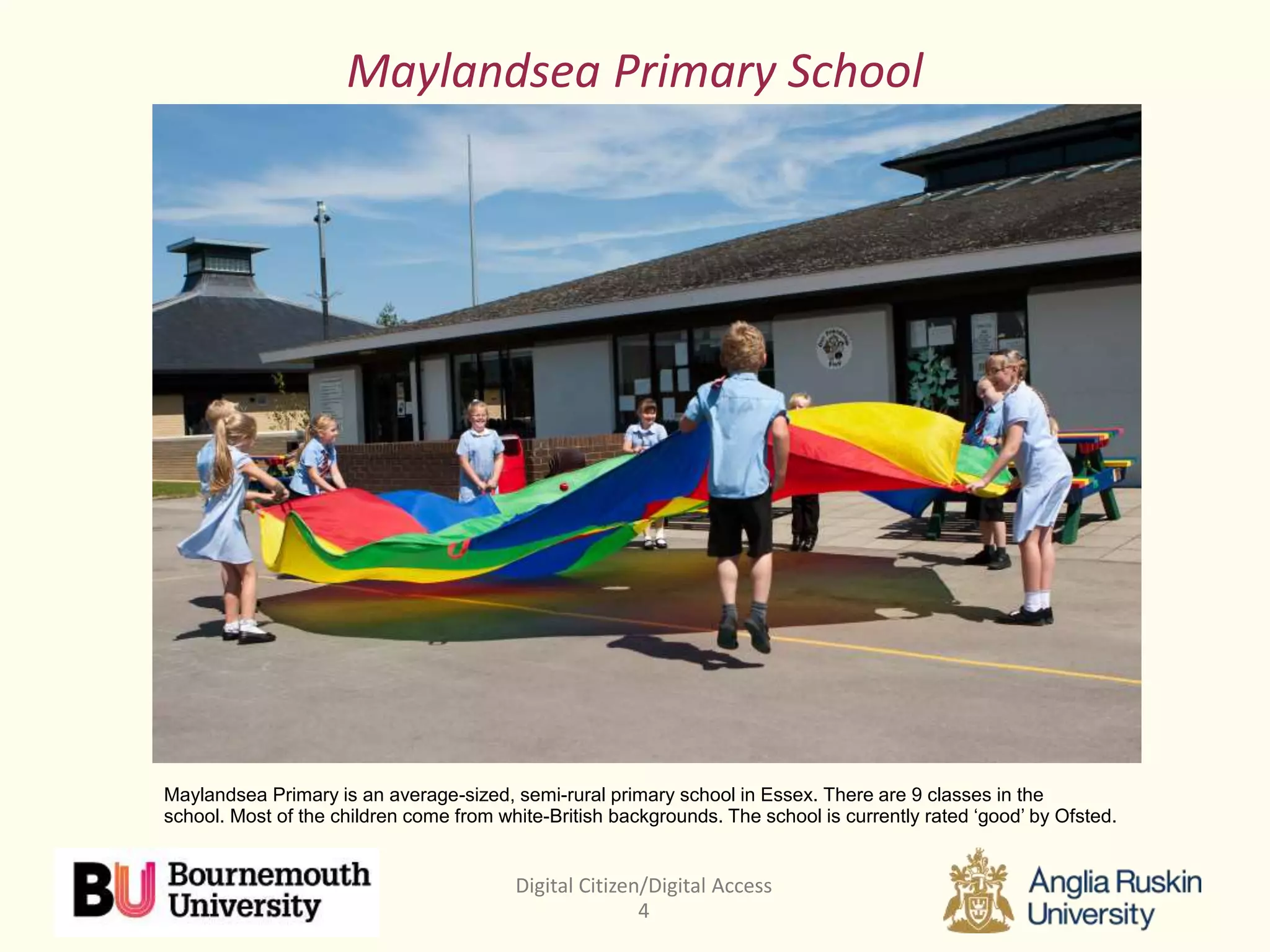 Digital Citizen/Digital Access
4
Maylandsea Primary School
Maylandsea Primary is an average-sized, semi-rural primary school in Essex. There are 9 classes in the
school. Most of the children come from white-British backgrounds. The school is currently rated ‘good’ by Ofsted.
 