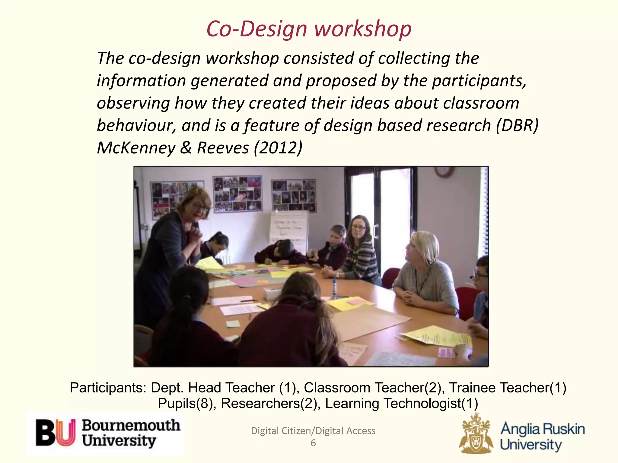 Digital Citizen/Digital Access
6
Co-Design workshop
The co-design workshop consisted of collecting the
information generated and proposed by the participants,
observing how they created their ideas about classroom
behaviour, and is a feature of design based research (DBR)
McKenney & Reeves (2012)
Participants: Dept. Head Teacher (1), Classroom Teacher(2), Trainee Teacher(1)
Pupils(8), Researchers(2), Learning Technologist(1)
 