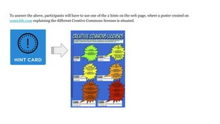 To answer the above, participants will have to use one of the 2 hints on the web page, where a poster created on
comiclife.com explaining the different Creative Commons licenses is situated.
 
