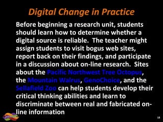 Digital Change in Practice Before beginning a research unit, students should learn how to determine whether a digital source is reliable.  The teacher might assign students to visit bogus web sites, report back on their findings, and participate in a discussion about on-line research.  Sites about the  Pacific Northwest Tree Octopus , the  Mountain Walrus ,  GenoChoice , and the  Sellafield Zoo  can help students develop their critical thinking abilities and learn to discriminate between real and fabricated on-line information  