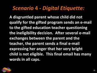 Scenario  4 -  Digital Etiquette: A disgruntled parent whose child did not qualify for the gifted program sends an e-mail to the gifted education teacher questioning the ineligibility decision.  After several e-mail exchanges between the parent and the teacher, the parent sends a final e-mail expressing her anger that her very bright child is not eligible.  This final email has many words in all caps. 