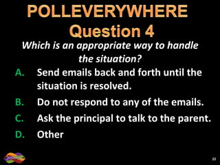 Which is an appropriate way to handle the situation? Send emails back and forth until the situation is resolved. Do not respond to any of the emails. Ask the principal to talk to the parent. Other 