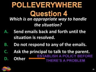 Which is an appropriate way to handle the situation? Send emails back and forth until the situation is resolved. Do not respond to any of the emails. Ask the principal to talk to the parent. Other 