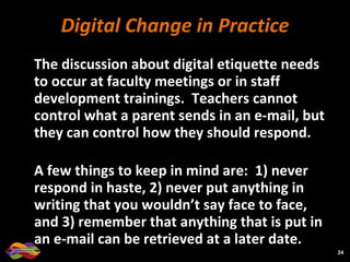 Digital Change in Practice The discussion about digital etiquette needs to occur at faculty meetings or in staff development trainings.  Teachers cannot control what a parent sends in an e-mail, but they can control how they should respond.  A few things to keep in mind are:  1) never respond in haste, 2) never put anything in writing that you wouldn’t say face to face, and 3) remember that anything that is put in an e-mail can be retrieved at a later date. 