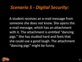 Scenario 5 -   Digital Security: A student receives an e-mail message from someone she does not know. She opens the e-mail message, which has an attachment with it. The attachment is entitled “dancing pigs.” She has studied hard and feels that she could use a good laugh. The attachment “dancing pigs” might be funny. 