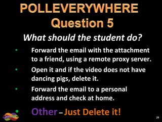What should the student do? Forward the email with the attachment to a friend, using a remote proxy server. Open it and if the video does not have dancing pigs, delete it. Forward the email to a personal address and check at home. Other   –  Just Delete it! 