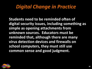 Digital Change in Practice Students need to be reminded often of digital security issues, including something as simple as opening attachments from unknown sources.  Educators must be reminded that, although there are many virus detection devices and firewalls on school computers, they must still use common sense and good judgment. 
