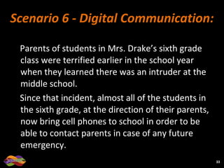Scenario 6 - Digital Communication: Parents of students in Mrs. Drake’s sixth grade class were terrified earlier in the school year when they learned there was an intruder at the middle school.  Since that incident, almost all of the students in the sixth grade, at the direction of their parents, now bring cell phones to school in order to be able to contact parents in case of any future emergency.  