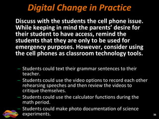 Digital Change in Practice Discuss with the students the cell phone issue.  While keeping in mind the parents’ desire for their student to have access, remind the students that they are only to be used for emergency purposes. However, consider using the cell phones as classroom technology tools.  Students could text their grammar sentences to their teacher.  Students could use the video options to record each other rehearsing speeches and then review the videos to critique themselves.  Students could use the calculator functions during the math period.  Students could make photo documentation of science experiments.  