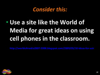 Consider this: Use a site like the World of Media for great ideas on using cell phones in the classroom. http://worldofmedia2007-2008.blogspot.com/2009/05/10-ideas-for-using-cell-phones-in.html   