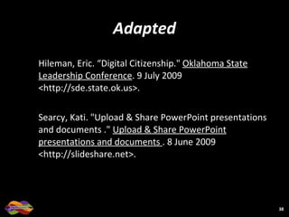 Adapted Hileman, Eric. “Digital Citizenship."  Oklahoma State Leadership Conference . 9 July 2009 <http://sde.state.ok.us>.  Searcy, Kati. "Upload & Share PowerPoint presentations and documents ."  Upload & Share PowerPoint presentations and documents  . 8 June 2009 <http://slideshare.net>.  