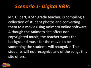 Scenario 1- Digital R&R:  Mr. Gilbert, a 5th grade teacher, is compiling a collection of student photos and converting them to a movie using Animoto online software. Although the Animoto site offers non-copyrighted music, the teacher wants the background music for the movie to be something the students will recognize. The students will not recognize any of the songs this site offers.  