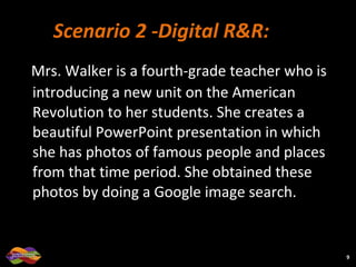 Scenario 2 -Digital R&R:  Mrs. Walker is a fourth-grade teacher who is introducing a new unit on the American Revolution to her students. She creates a beautiful PowerPoint presentation in which she has photos of famous people and places from that time period. She obtained these photos by doing a Google image search.  