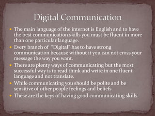 The main language of the internet is English and to have the best communication skills you must be fluent in more than one particular language.Every branch of  “Digital” has to have strong communication because without it you can not cross your message the way you want. There are plenty ways of communicating but the most successful way is to read think and write in one fluent language and not translate.While communicating you should be polite and be sensitive of other people feelings and beliefs.These are the keys of having good communicating skills. Digital Communication