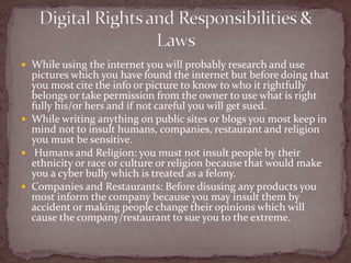 While using the internet you will probably research and use pictures which you have found the internet but before doing that you most cite the info or picture to know to who it rightfully belongs or take permission from the owner to use what is right fully his/or hers and if not careful you will get sued.While writing anything on public sites or blogs you most keep in mind not to insult humans, companies, restaurant and religion you must be sensitive. Humans and Religion: you must not insult people by their ethnicity or race or culture or religion because that would make you a cyber bully which is treated as a felony.Companies and Restaurants: Before disusing any products you most inform the company because you may insult them by accident or making people change their opinions which will cause the company/restaurant to sue you to the extreme.   Digital Rights and Responsibilities & Laws