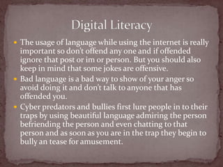 The usage of language while using the internet is really important so don’t offend any one and if offended ignore that post or im or person. But you should also keep in mind that some jokes are offensive.Bad language is a bad way to show of your anger so avoid doing it and don’t talk to anyone that has offended you.Cyber predators and bullies first lure people in to their traps by using beautiful language admiring the person befriending the person and even chatting to that person and as soon as you are in the trap they begin to bully an tease for amusement. Digital Literacy