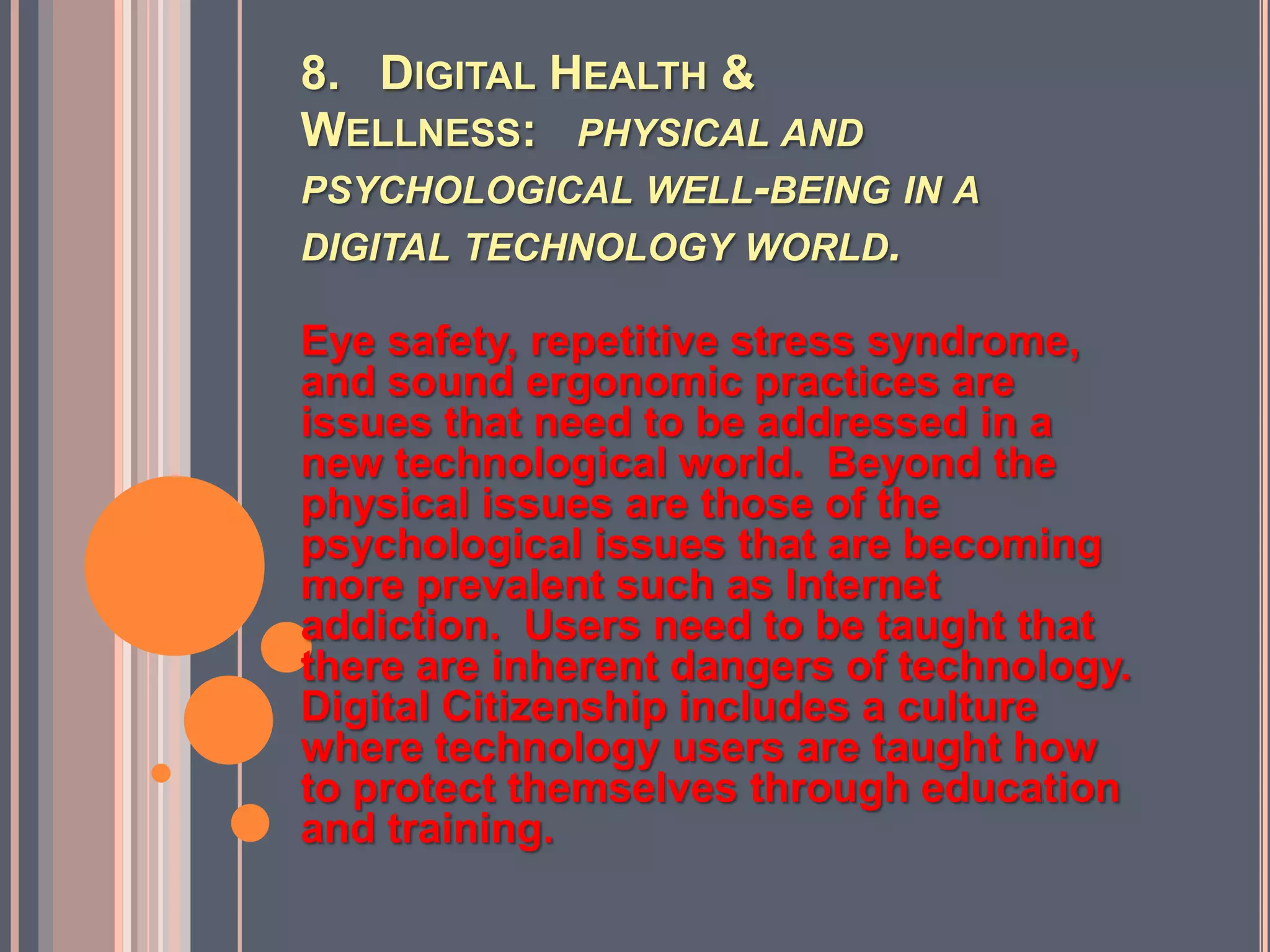 8.   Digital Health & Wellness:   physical and psychological well-being in a digital technology world.Eye safety, repetitive stress syndrome, and sound ergonomic practices are issues that need to be addressed in a new technological world.  Beyond the physical issues are those of the psychological issues that are becoming more prevalent such as Internet addiction.  Users need to be taught that there are inherent dangers of technology. Digital Citizenship includes a culture where technology users are taught how to protect themselves through education and training. 