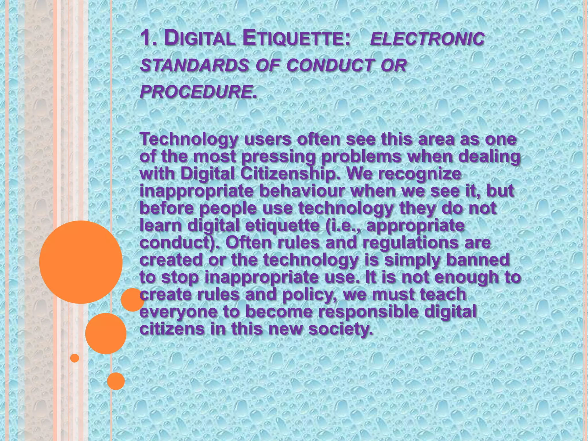 1. Digital Etiquette:   electronic standards of conduct or procedure.Technology users often see this area as one of the most pressing problems when dealing with Digital Citizenship. We recognize inappropriate behaviour when we see it, but before people use technology they do not learn digital etiquette (i.e., appropriate conduct). Often rules and regulations are created or the technology is simply banned to stop inappropriate use. It is not enough to create rules and policy, we must teach everyone to become responsible digital citizens in this new society.