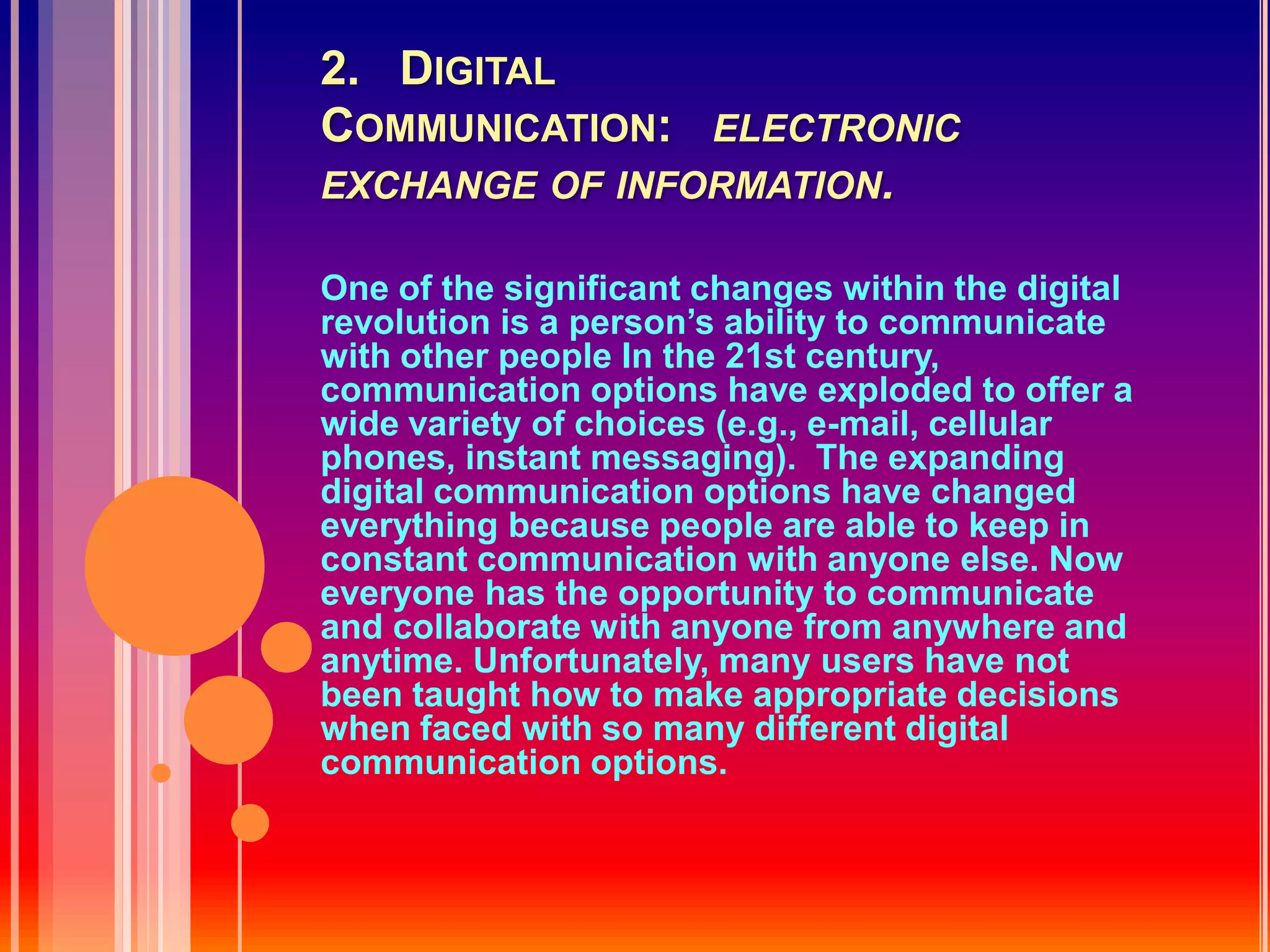 2.   Digital Communication:   electronic exchange of information.One of the significant changes within the digital revolution is a person’s ability to communicate with other people In the 21st century, communication options have exploded to offer a wide variety of choices (e.g., e-mail, cellular phones, instant messaging).  The expanding digital communication options have changed everything because people are able to keep in constant communication with anyone else. Now everyone has the opportunity to communicate and collaborate with anyone from anywhere and anytime. Unfortunately, many users have not been taught how to make appropriate decisions when faced with so many different digital communication options.