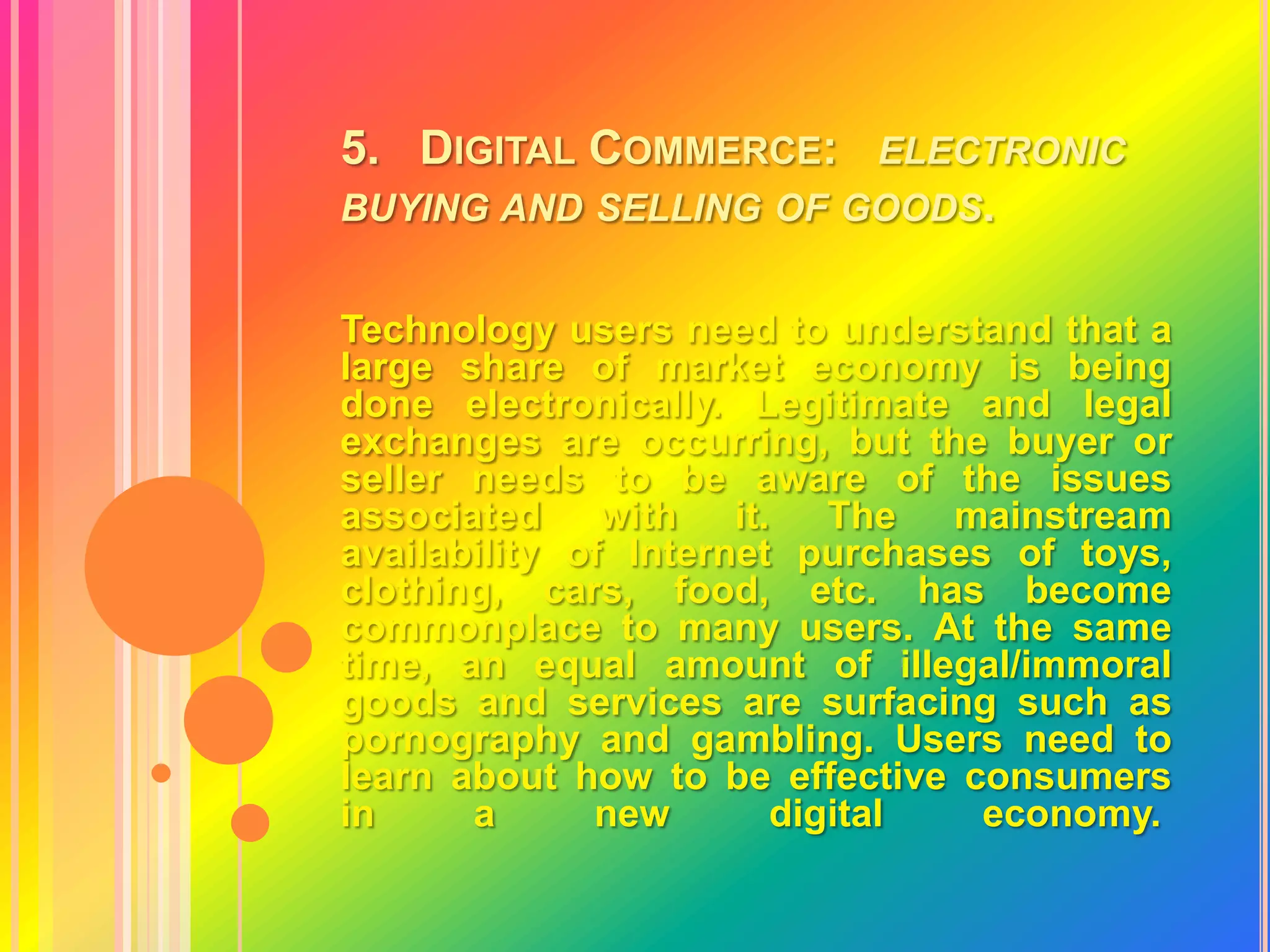 5.   Digital Commerce:   electronic buying and selling of goods.Technology users need to understand that a large share of market economy is being done electronically. Legitimate and legal exchanges are occurring, but the buyer or seller needs to be aware of the issues associated with it. The mainstream availability of Internet purchases of toys, clothing, cars, food, etc. has become commonplace to many users. At the same time, an equal amount of illegal/immoral goods and services are surfacing such as pornography and gambling. Users need to learn about how to be effective consumers in a new digital economy. 
