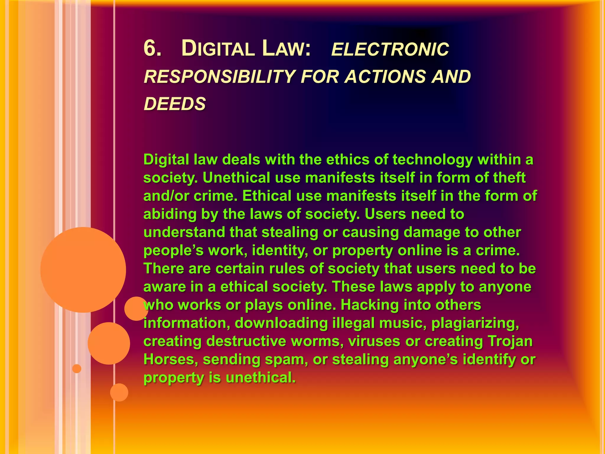 6.   Digital Law:   electronic responsibility for actions and deedsDigital law deals with the ethics of technology within a society. Unethical use manifests itself in form of theft and/or crime. Ethical use manifests itself in the form of abiding by the laws of society. Users need to understand that stealing or causing damage to other people’s work, identity, or property online is a crime. There are certain rules of society that users need to be aware in a ethical society. These laws apply to anyone who works or plays online. Hacking into others information, downloading illegal music, plagiarizing, creating destructive worms, viruses or creating Trojan Horses, sending spam, or stealing anyone’s identify or property is unethical.