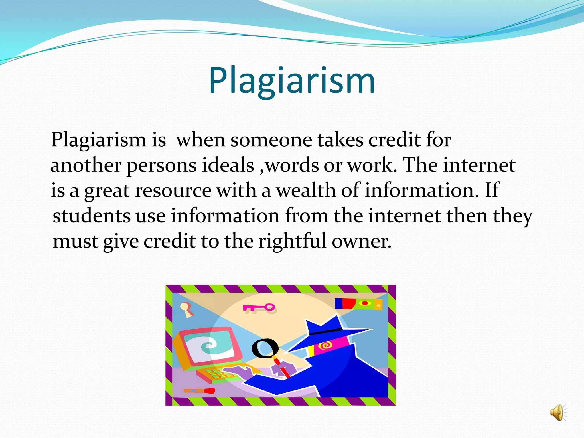 Plagiarism   Plagiarism is  when someone takes credit for   another persons ideals ,words or work. The internet   is a great resource with a wealth of information. If  students use information from the internet then they must give credit to the rightful owner.