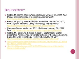 BibliographyRibble, M. (2011). Home Page. Retrieved January 31, 2011, from Digital Citizenship Using Technology Appropriately: http://www.digitalcitizenship.net/Ribble, M. (2011). Nine Elements. Retrieved January 31, 2011, from Digital Citzenship Using Technology Appropriately: http://www.digitalcitizenship.net/Nine_Elements.htmlCommon Sense Media Inc. 2011, Retrieved January 30, 2011 from http://www.commonsensemedia.org/digital-citizenshipRibble, M., Bailey, G. & Ross, T. (2004, September). Digital citizenship: Addressingappropriate technology behavior. Learning & Leading with Technology. Retrieved January 30, 2011 http://euclidnets.wikispaces.com/file/view/DCReflect.pdfhttp://www.readwriteweb.com/archives/the_importance_of_teaching_digital_citizenship.phphttp://techliberation.com/2010/02/09/digital-citizenship-media-literacy-child-safety/