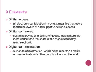 9 ElementsDigital accessfull electronic participation in society, meaning that users need to be aware of and support electronic accessDigital commerceelectronic buying and selling of goods, making sure that users understand the share of the market economy being electronicDigital communicationexchange of information, which helps a person’s ability to communicate with other people all around the world 
