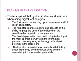 Teaching in the classroomThese steps will help guide students and teachers when using digital technologies. The first step in the learning cycle is awareness which is self explanatory. The next step is understanding and consists of the ability to grasp the uses of technology that are considered appropriate or inappropriate.The third step of action deals with using technology in the most appropriate way with the information provided meaning using technology to its fullest potential in the classroom. The last step being deliberation deals with thinking about technology and how it was used and then determining if it was used appropriately