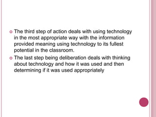 The third step of action deals with using technology in the most appropriate way with the information provided meaning using technology to its fullest potential in the classroom.The last step being deliberation deals with thinking about technology and how it was used and then determining if it was used appropriately
