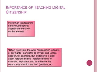 Importance of Teaching Digital Citizenshipmore than just teaching safety but teaching appropriate behavior on the internet"Often we invoke the word "citizenship" in terms of our rights - our rights to privacy and to free speech, for example. But citizenship is also about responsibilities - responsibilities to maintain, to protect, and to enhance the community in which we live" (Watters, A.)