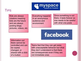 TipsOnce something is out there, it lasts forever so one needs to be careful with what one postsKids are always creators meaning kids are the future and are always posting blogs, pictures, videos, etcEverything happens in an anonymous audience and environmentInformation out there cannot be controlled and can be copied, changed, or shared with a click of a buttonTeens feel that they can get away with unacceptable behavior but what they don’t understand is that there are consequences even if they are not immediate ones