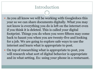 Introduction

 As you all know we will be working with Googledocs this
  year so we can share documents digitally. What you may
  not know is everything you do is left on the internet even
  if you think it is deleted. This is called your digital
  footprint. Things you do when you were fifteen may come
  back to haunt you when you are twenty-five and looking
  for a job. We are going to explore safe ways to use the
  internet and learn what is appropriate to post.
 On top of researching what is appropriate to post, you
  will research what sort of digital behavior is appropriate
  and in what setting. Ex: using your phone in a restaruant.
 
