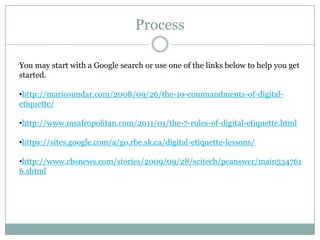 Process

You may start with a Google search or use one of the links below to help you get
started.

•http://mariosundar.com/2008/09/26/the-10-commandments-of-digital-
etiquette/

•http://www.msafropolitan.com/2011/01/the-7-rules-of-digital-etiquette.html

•https://sites.google.com/a/go.rbe.sk.ca/digital-etiquette-lessons/

•http://www.cbsnews.com/stories/2009/09/28/scitech/pcanswer/main534761
6.shtml
 