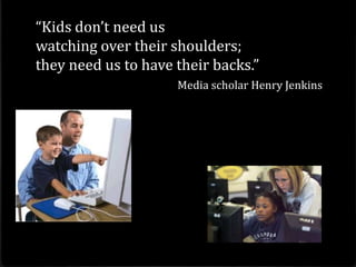 “Kids don’t need us
watching over their shoulders;
they need us to have their backs.”
                     Media scholar Henry Jenkins
 