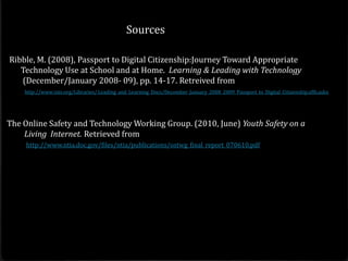 Sources

Ribble, M. (2008), Passport to Digital Citizenship:Journey Toward Appropriate
   Technology Use at School and at Home. Learning & Leading with Technology
   (December/January 2008- 09), pp. 14-17. Retreived from
    http://www.iste.org/Libraries/ Leading_and_Learning_Docs/December_January_2008_2009_Passport_to_Digital_Citizenship.sflb.ashx




The Online Safety and Technology Working Group. (2010, June) Youth Safety on a
    Living Internet. Retrieved from
     http://www.ntia.doc.gov/files/ntia/publications/ostwg_final_report_070610.pdf
 