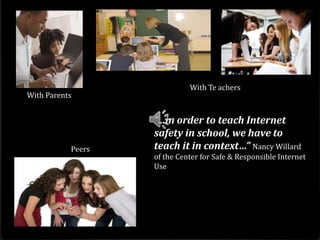 With Te achers
With Parents


                   “…in order to teach Internet
                   safety in school, we have to
           Peers   teach it in context…” Nancy Willard
                   of the Center for Safe & Responsible Internet
                   Use
 
