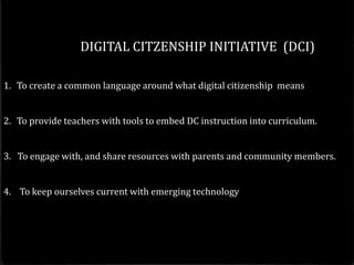 DIGITAL CITZENSHIP INITIATIVE (DCI)

1. To create a common language around what digital citizenship means


2. To provide teachers with tools to embed DC instruction into curriculum.


3. To engage with, and share resources with parents and community members.


4. To keep ourselves current with emerging technology
 