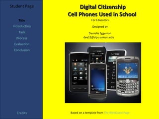 Student Page         Digital Citizenship
                Cell Phones Used in School
    Title                      For Educators

 Introduction                   Designed by
    Task                     Danielle Eggeman
   Process                dee11@zips.uakron.edu

  Evaluation
  Conclusion




   Credits       Based on a template from The WebQuest Page
 