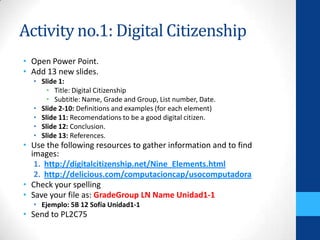 Activity no.1: Digital Citizenship
• Open Power Point.
• Add 13 new slides.
  • Slide 1:
      • Title: Digital Citizenship
      • Subtitle: Name, Grade and Group, List number, Date.
  • Slide 2-10: Definitions and examples (for each element)
  • Slide 11: Recomendations to be a good digital citizen.
  • Slide 12: Conclusion.
  • Slide 13: References.
• Use the following resources to gather information and to find
  images:
   1. http://digitalcitizenship.net/Nine_Elements.html
   2. http://delicious.com/computacioncap/usocomputadora
• Check your spelling
• Save your file as: GradeGroup LN Name Unidad1-1
  • Ejemplo: 5B 12 Sofía Unidad1-1
• Send to PL2C75
 