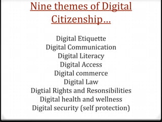 Nine themes of Digital
    Citizenship…
         Digital Etiquette
     Digital Communication
         Digital Literacy
          Digital Access
        Digital commerce
            Digital Law
Digtial Rights and Resonsibilities
   Digital health and wellness
Digital security (self protection)
 