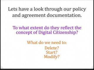Lets have a look through our policy
  and agreement documentation.

  To what extent do they reflect the
   concept of Digital Citizenship?

         What do we need to:
                 Delete?
                 Start?
                Modify?
 
