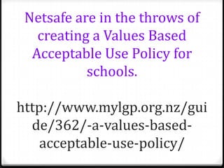 Netsafe are in the throws of
   creating a Values Based
  Acceptable Use Policy for
           schools.

http://www.mylgp.org.nz/gui
  de/362/-a-values-based-
    acceptable-use-policy/
 