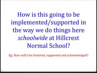 How is this going to be
 implemented/supported in
  the way we do things here
    schoolwide at Hillcrest
       Normal School?
Eg: How will it be fostered, supported and acknowledged?
 