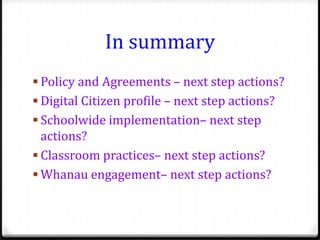 In summary
 Policy and Agreements – next step actions?
 Digital Citizen profile – next step actions?
 Schoolwide implementation– next step
  actions?
 Classroom practices– next step actions?
 Whanau engagement– next step actions?
 