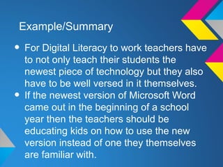 Example/Summary

• For Digital Literacy to work teachers have
    to not only teach their students the
    newest piece of technology but they also
    have to be well versed in it themselves.
•   If the newest version of Microsoft Word
    came out in the beginning of a school
    year then the teachers should be
    educating kids on how to use the new
    version instead of one they themselves
    are familiar with.
 