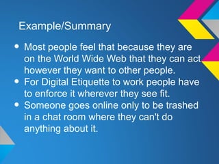 Example/Summary

• Most people feel that because they are
    on the World Wide Web that they can act
    however they want to other people.
•   For Digital Etiquette to work people have
    to enforce it wherever they see fit.
•   Someone goes online only to be trashed
    in a chat room where they can't do
    anything about it.
 