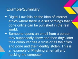 Example/Summary

• Digital Law falls on the idea of internet
    ethics where there is a set of things that if
    done online can be punished in the real
    world.
•   Someone opens an email from a person
    they supposedly know and then days later
    their computer has a virus or all their files
    and gone and their identity stolen. This is
    an example of Phishing an email and
    hacking the computer.
 