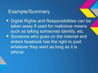 Example/Summary

• Digital Rights and Responsibilities can be
    taken away if used for malicious means
    such as taking someones identity, etc.
•   Someone who goes on the internet and
    enters facebook has the right to post
    whatever they want as long as it is
    ethical.
 