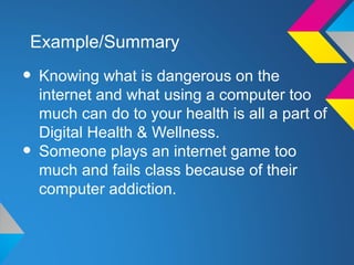 Example/Summary

• Knowing what is dangerous on the
    internet and what using a computer too
    much can do to your health is all a part of
    Digital Health & Wellness.
•   Someone plays an internet game too
    much and fails class because of their
    computer addiction.
 